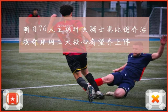 明日76人主场对决骑士恩比德乔治埃奇库姆三大核心有望齐上阵