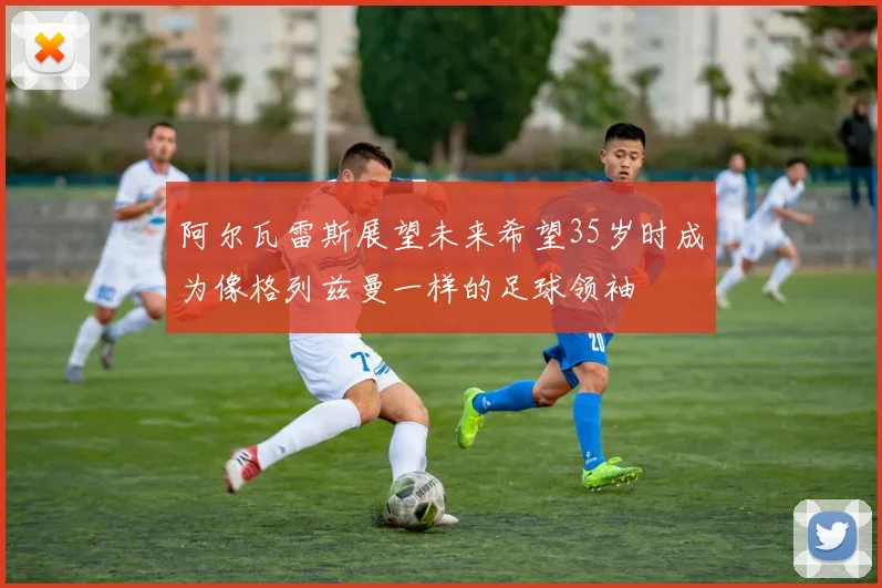阿尔瓦雷斯展望未来希望35岁时成为像格列兹曼一样的足球领袖