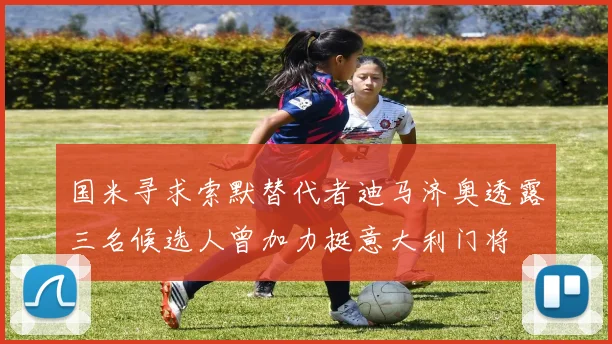 国米寻求索默替代者迪马济奥透露三名候选人曾加力挺意大利门将