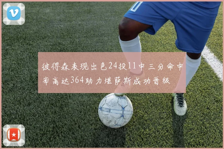 彼得森表现出色24投11中三分命中率高达364助力堪萨斯成功晋级