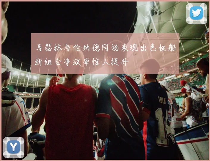 马瑟林与伦纳德同场表现出色快船新组合净效率惊人提升