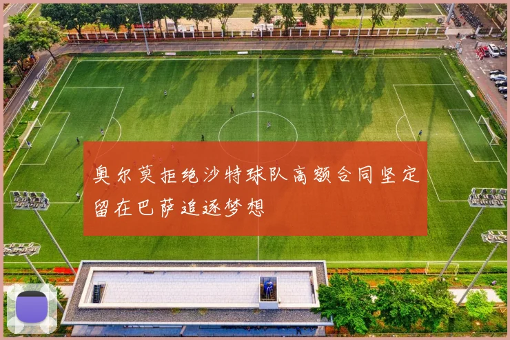 奥尔莫拒绝沙特球队高额合同坚定留在巴萨追逐梦想