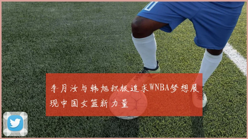 李月汝与韩旭积极追求WNBA梦想展现中国女篮新力量