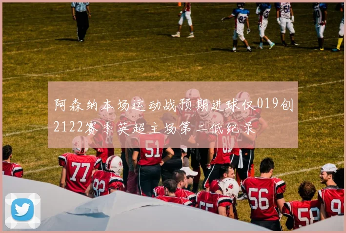 阿森纳本场运动战预期进球仅019创2122赛季英超主场第二低纪录