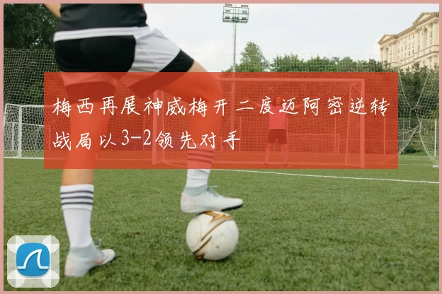 梅西再展神威梅开二度迈阿密逆转战局以3-2领先对手