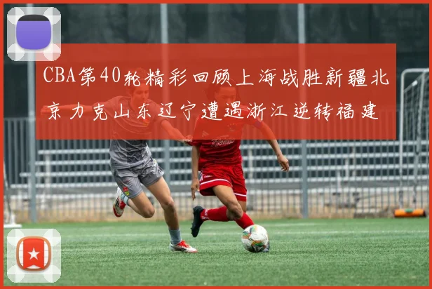 CBA第40轮精彩回顾上海战胜新疆北京力克山东辽宁遭遇浙江逆转福建逆袭广东