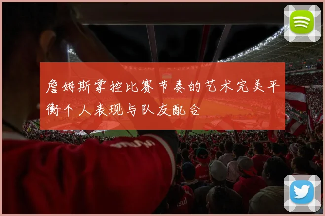 詹姆斯掌控比赛节奏的艺术完美平衡个人表现与队友配合