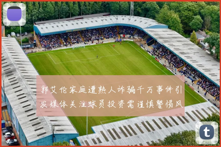 郭艾伦家庭遭熟人诈骗千万事件引发媒体关注球员投资需谨慎警惕风险