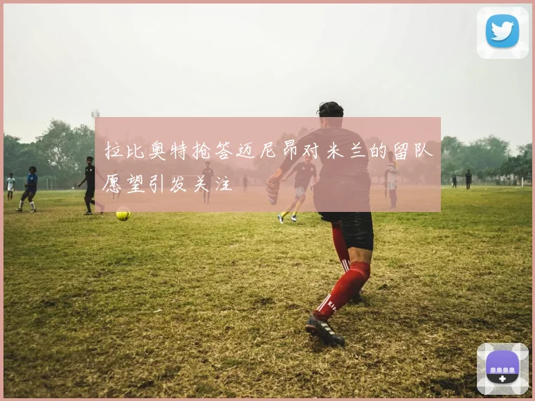 拉比奥特抢答迈尼昂对米兰的留队愿望引发关注