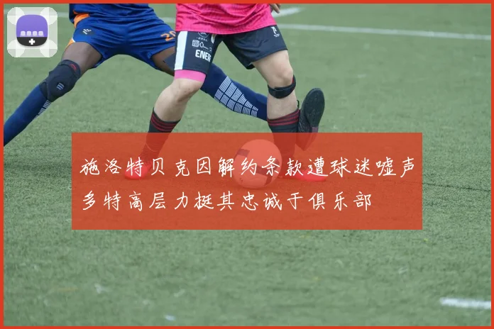 施洛特贝克因解约条款遭球迷嘘声多特高层力挺其忠诚于俱乐部