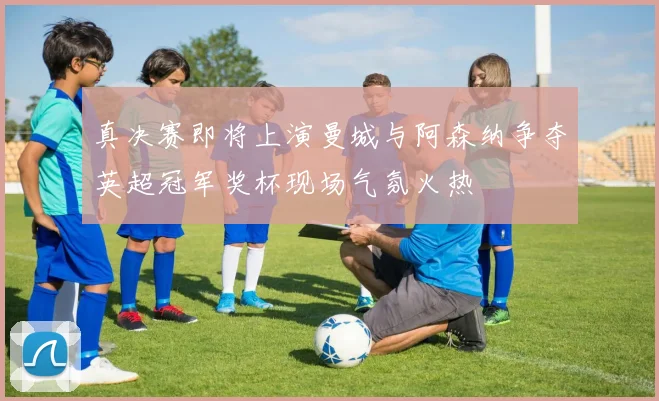 真决赛即将上演曼城与阿森纳争夺英超冠军奖杯现场气氛火热