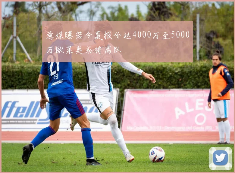 意媒曝若今夏报价达4000万至5000万欧莱奥或将离队