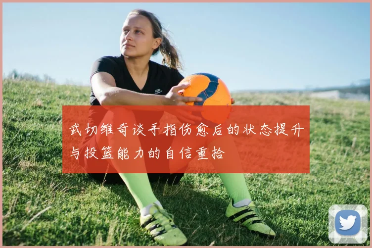 武切维奇谈手指伤愈后的状态提升与投篮能力的自信重拾