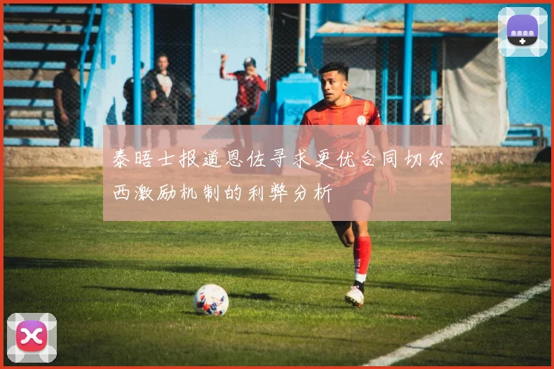 泰晤士报道恩佐寻求更优合同切尔西激励机制的利弊分析