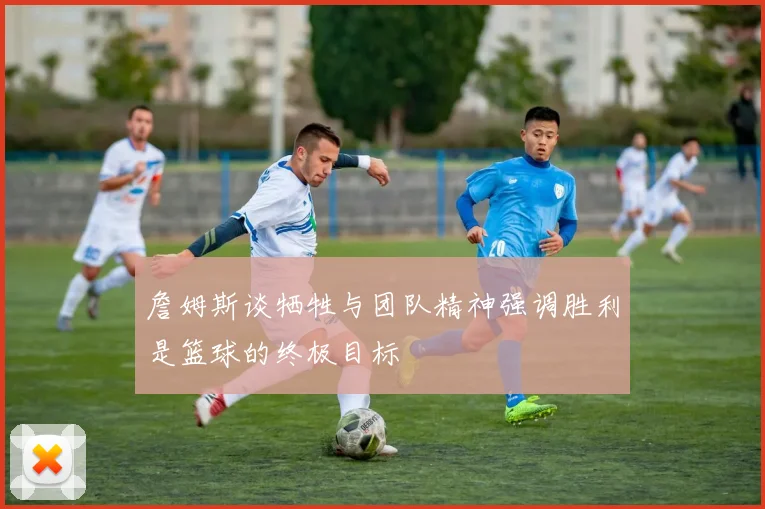 詹姆斯谈牺牲与团队精神强调胜利是篮球的终极目标