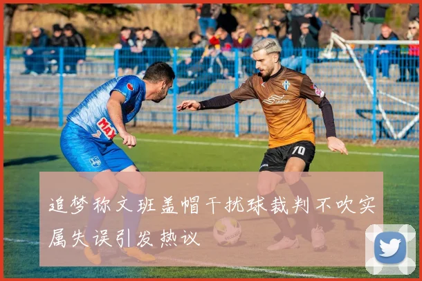追梦称文班盖帽干扰球裁判不吹实属失误引发热议