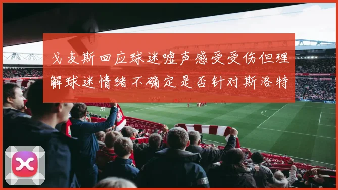 戈麦斯回应球迷嘘声感受受伤但理解球迷情绪不确定是否针对斯洛特
