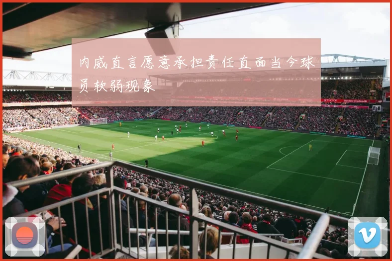 内威直言愿意承担责任直面当今球员软弱现象